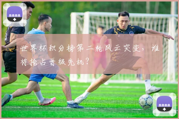 世界杯积分榜第二轮风云突变，谁将抢占晋级先机？