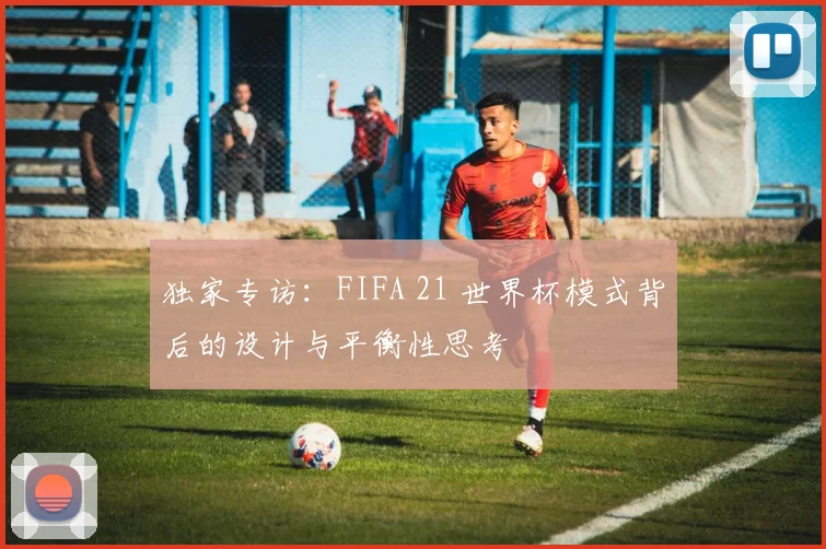 独家专访：FIFA 21 世界杯模式背后的设计与平衡性思考