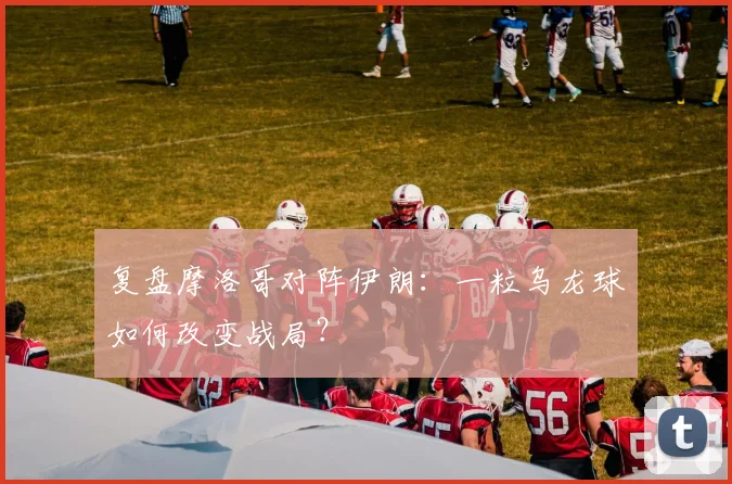 复盘摩洛哥对阵伊朗：一粒乌龙球如何改变战局？