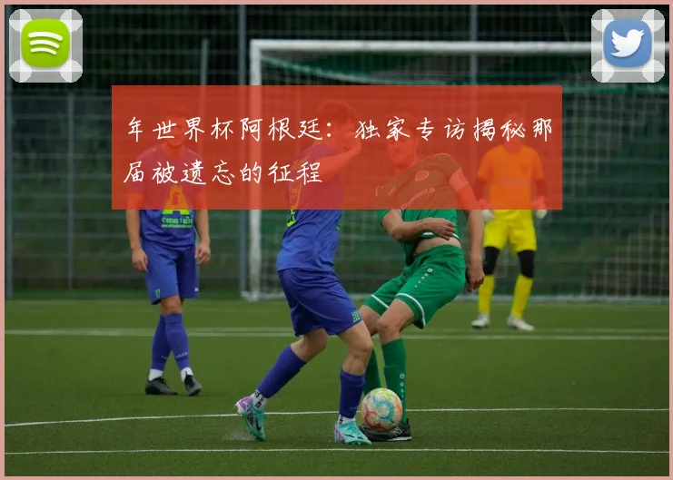 年世界杯阿根廷：独家专访揭秘那届被遗忘的征程