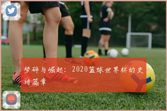 梦碎与崛起：2020篮球世界杯的史诗篇章
