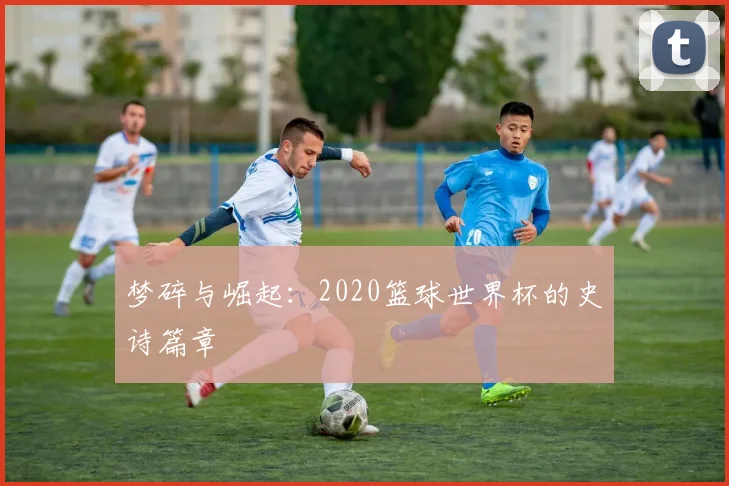 梦碎与崛起:2020篮球世界杯的史诗篇章