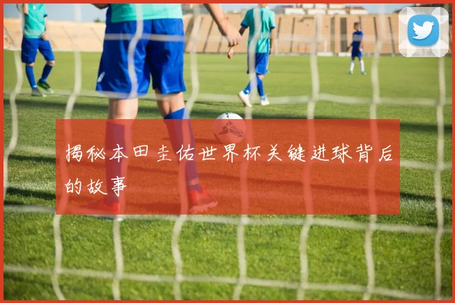 揭秘本田圭佑世界杯关键进球背后的故事