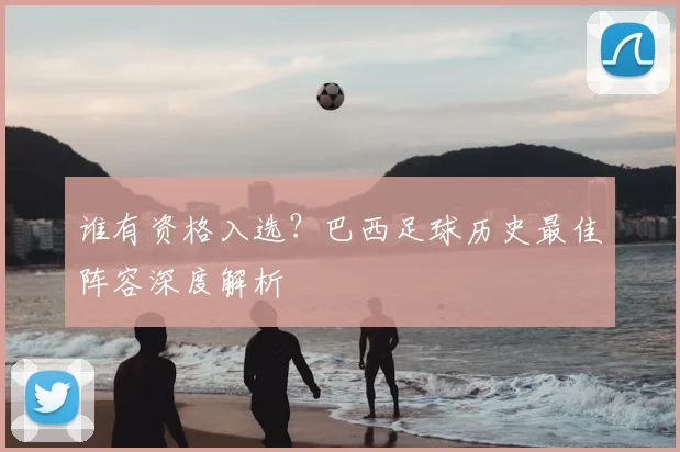 谁有资格入选?巴西足球历史最佳阵容深度解析