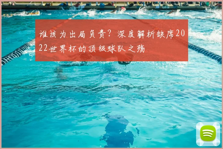 谁该为出局负责?深度解析缺席2022世界杯的顶级球队之殇