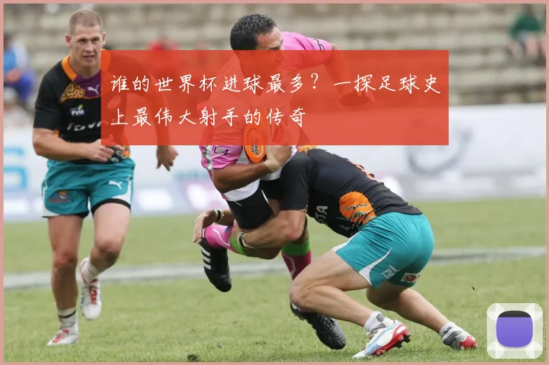 谁的世界杯进球最多？一探足球史上最伟大射手的传奇