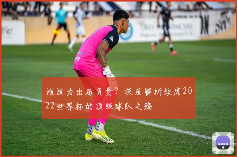 谁该为出局负责?深度解析缺席2022世界杯的顶级球队之殇